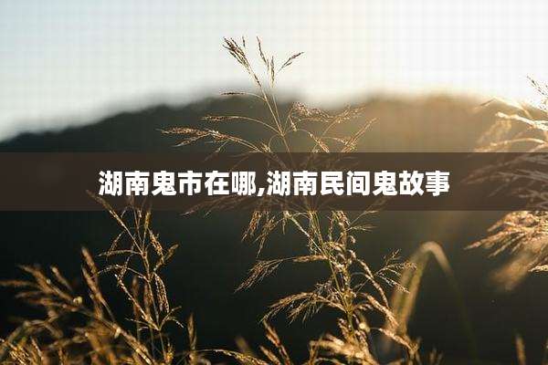 湖南鬼市在哪,湖南民间鬼故事