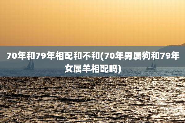 70年和79年相配和不和(70年男属狗和79年女属羊相配吗)