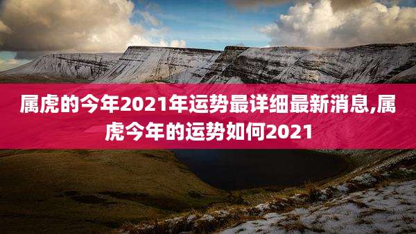 属虎的今年2021年运势最详细最新消息,属虎今年的运势如何2021