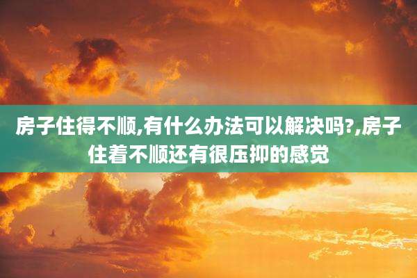 房子住得不顺,有什么办法可以解决吗?,房子住着不顺还有很压抑的感觉