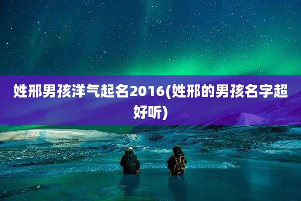 姓邢男孩洋气起名2016(姓邢的男孩名字超好听)