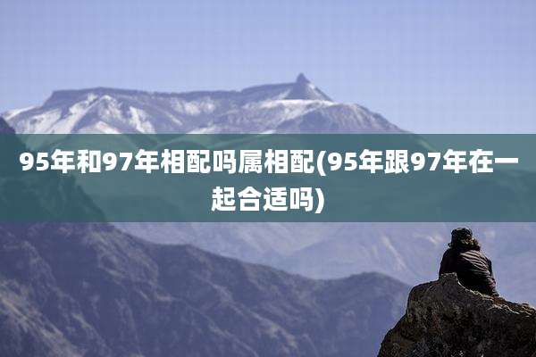 95年和97年相配吗属相配(95年跟97年在一起合适吗)