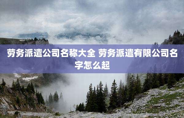 劳务派遣公司名称大全 劳务派遣有限公司名字怎么起