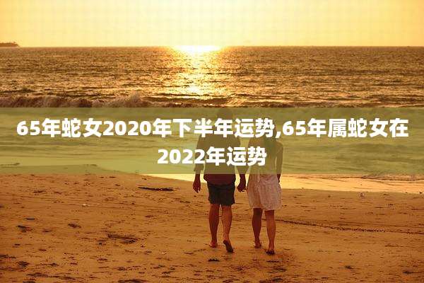 65年蛇女2020年下半年运势,65年属蛇女在2022年运势