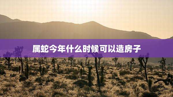 属蛇今年什么时候可以造房子