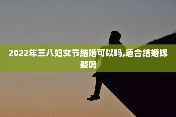 2022年三八妇女节结婚可以吗,适合结婚嫁娶吗