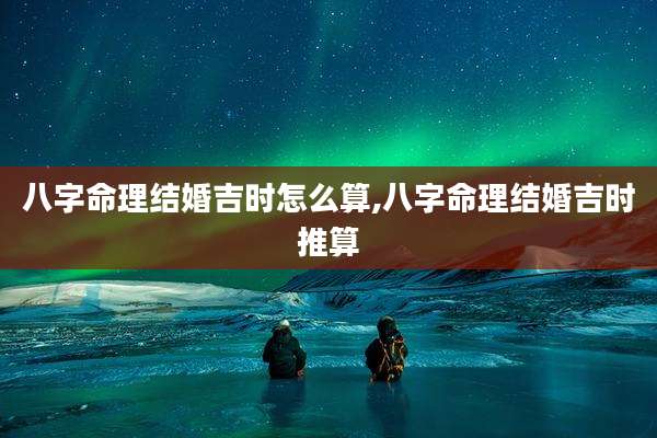 八字命理结婚吉时怎么算,八字命理结婚吉时推算