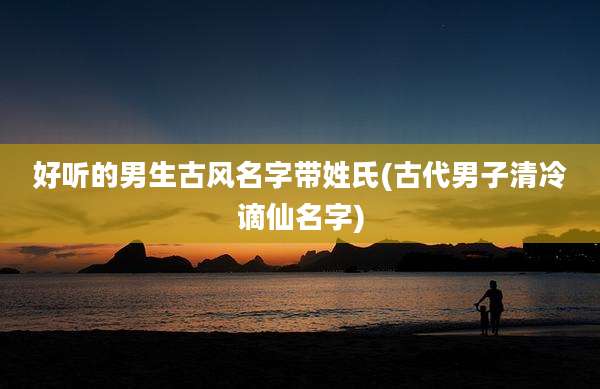 好听的男生古风名字带姓氏(古代男子清冷谪仙名字)