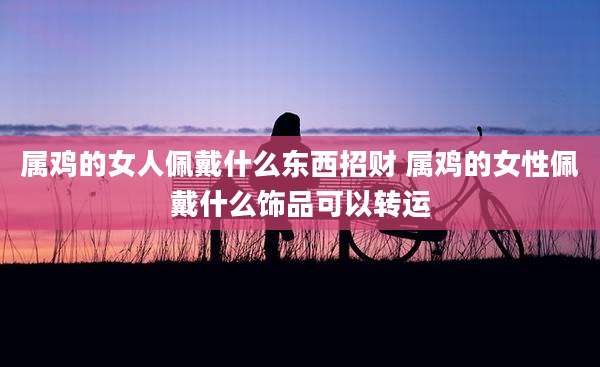属鸡的女人佩戴什么东西招财 属鸡的女性佩戴什么饰品可以转运