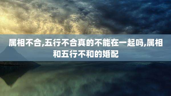 属相不合,五行不合真的不能在一起吗,属相和五行不和的婚配