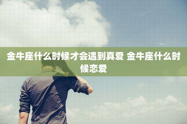 金牛座什么时候才会遇到真爱 金牛座什么时候恋爱