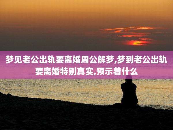 梦见老公出轨要离婚周公解梦,梦到老公出轨要离婚特别真实,预示着什么