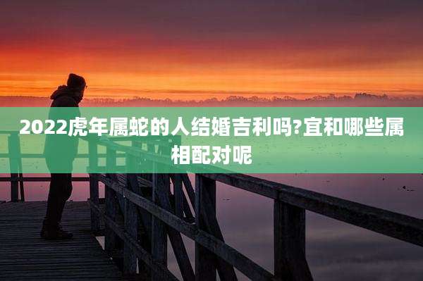 2022虎年属蛇的人结婚吉利吗?宜和哪些属相配对呢