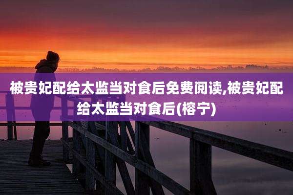 被贵妃配给太监当对食后免费阅读,被贵妃配给太监当对食后(榕宁)