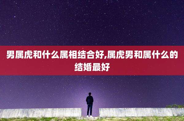 男属虎和什么属相结合好,属虎男和属什么的结婚最好