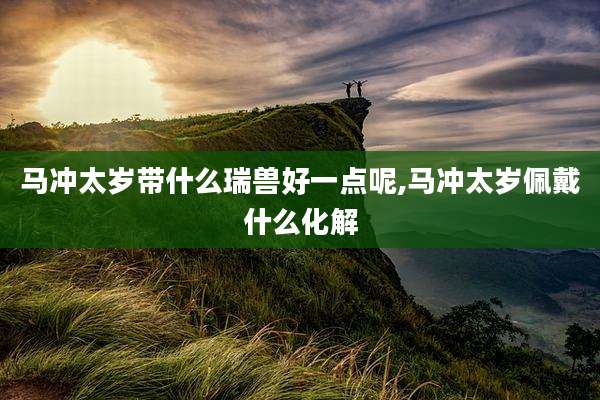 马冲太岁带什么瑞兽好一点呢,马冲太岁佩戴什么化解