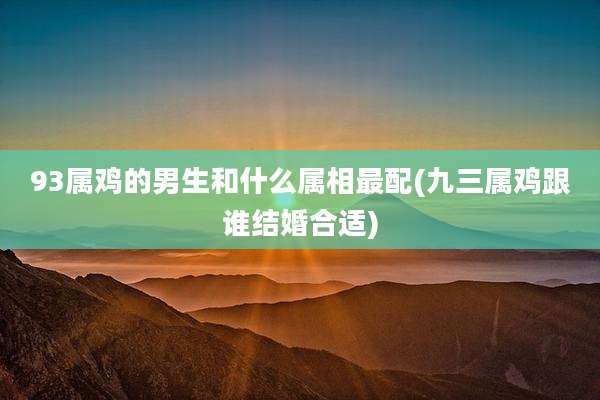 93属鸡的男生和什么属相最配(九三属鸡跟谁结婚合适)