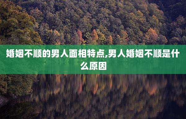 婚姻不顺的男人面相特点,男人婚姻不顺是什么原因