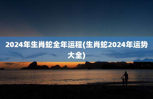 2024年生肖蛇全年运程(生肖蛇2024年运势大全)