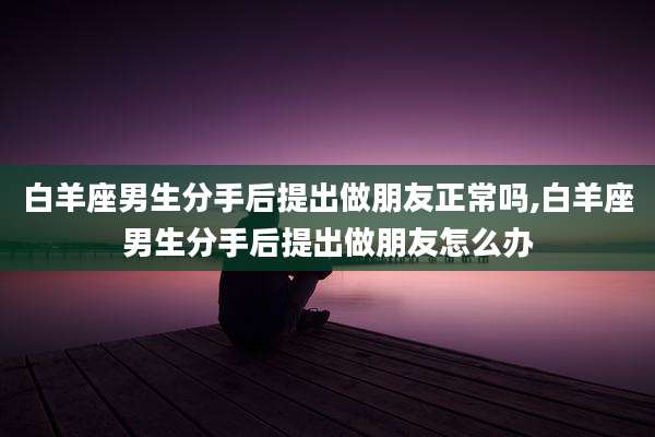 白羊座男生分手后提出做朋友正常吗,白羊座男生分手后提出做朋友怎么办