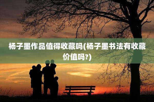杨子墨作品值得收藏吗(杨子墨书法有收藏价值吗?)