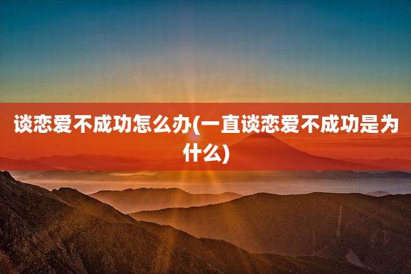 谈恋爱不成功怎么办(一直谈恋爱不成功是为什么)