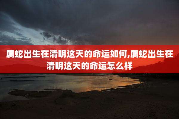 属蛇出生在清明这天的命运如何,属蛇出生在清明这天的命运怎么样