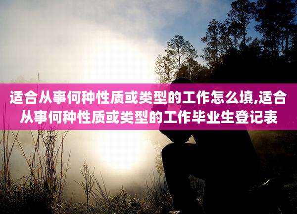 适合从事何种性质或类型的工作怎么填,适合从事何种性质或类型的工作毕业生登记表