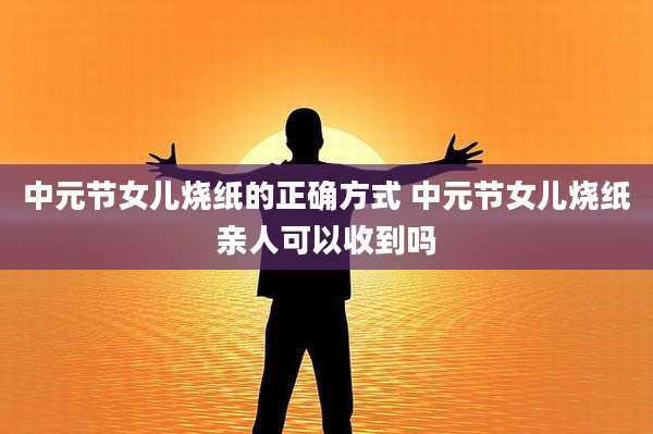 中元节女儿烧纸的正确方式 中元节女儿烧纸亲人可以收到吗