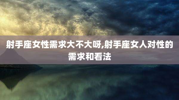 射手座女性需求大不大呀,射手座女人对性的需求和看法