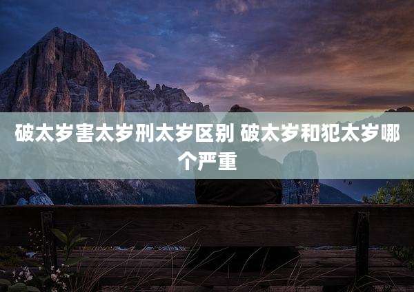 破太岁害太岁刑太岁区别 破太岁和犯太岁哪个严重