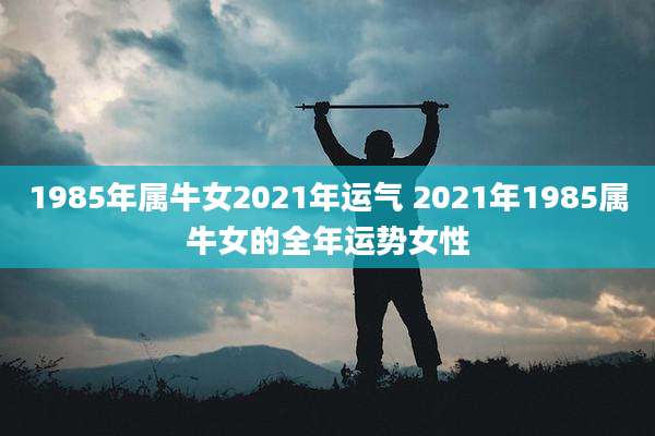 1985年属牛女2021年运气 2021年1985属牛女的全年运势女性