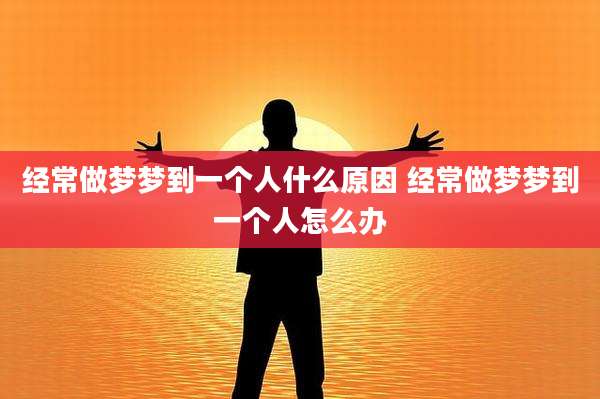 经常做梦梦到一个人什么原因 经常做梦梦到一个人怎么办