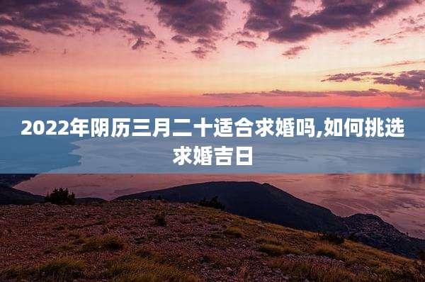 2022年阴历三月二十适合求婚吗,如何挑选求婚吉日