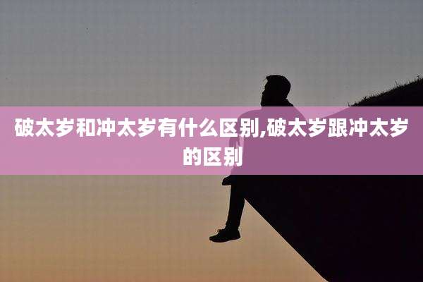 破太岁和冲太岁有什么区别,破太岁跟冲太岁的区别