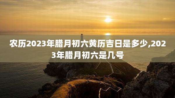 农历2023年腊月初六黄历吉日是多少,2023年腊月初六是几号