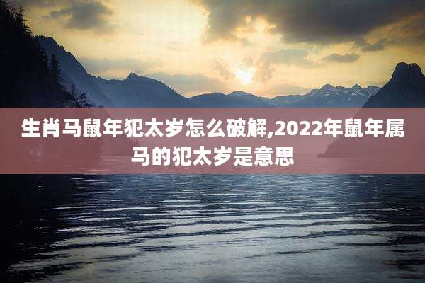 生肖马鼠年犯太岁怎么破解,2022年鼠年属马的犯太岁是意思