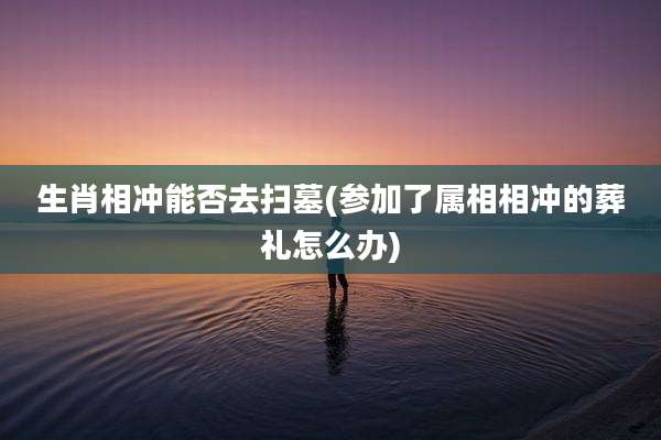 生肖相冲能否去扫墓(参加了属相相冲的葬礼怎么办)