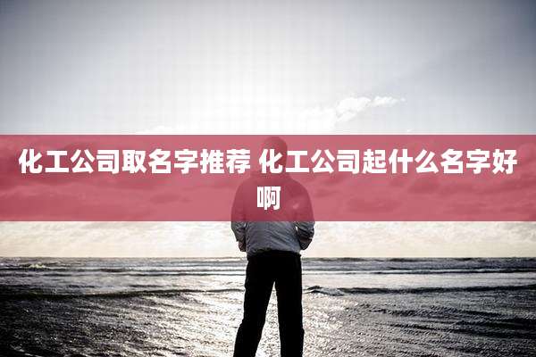化工公司取名字推荐 化工公司起什么名字好啊