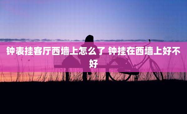钟表挂客厅西墙上怎么了 钟挂在西墙上好不好