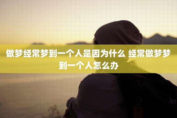 做梦经常梦到一个人是因为什么 经常做梦梦到一个人怎么办