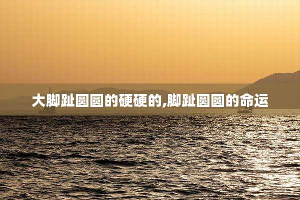 大脚趾圆圆的硬硬的,脚趾圆圆的命运