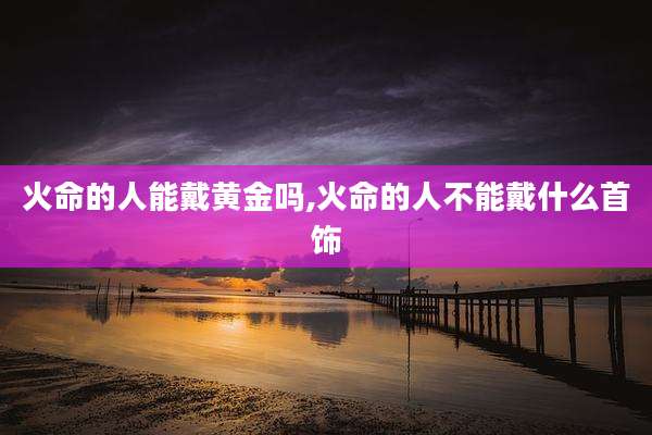 火命的人能戴黄金吗,火命的人不能戴什么首饰