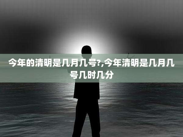 今年的清明是几月几号?,今年清明是几月几号几时几分