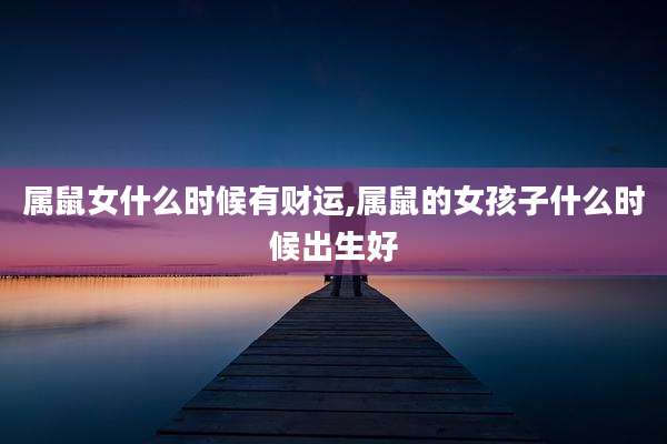 属鼠女什么时候有财运,属鼠的女孩子什么时候出生好