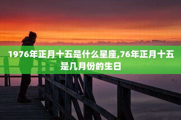 1976年正月十五是什么星座,76年正月十五是几月份的生日