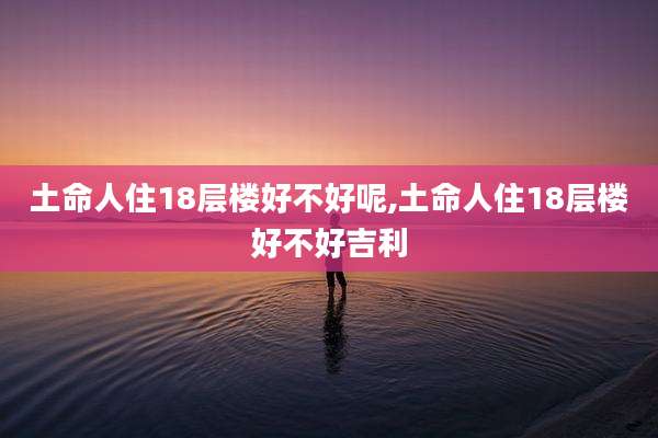 土命人住18层楼好不好呢,土命人住18层楼好不好吉利