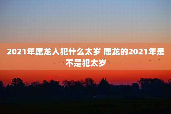 2021年属龙人犯什么太岁 属龙的2021年是不是犯太岁