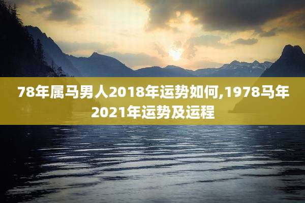 78年属马男人2018年运势如何,1978马年2021年运势及运程