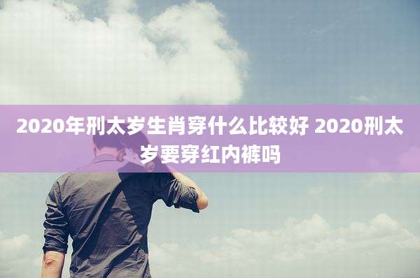 2020年刑太岁生肖穿什么比较好 2020刑太岁要穿红内裤吗